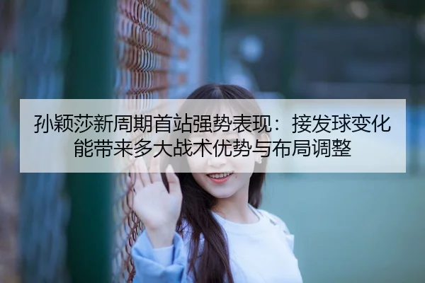 孙颖莎新周期首站强势表现：接发球变化能带来多大战术优势与布局调整