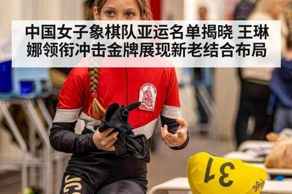 中国女子象棋队亚运名单揭晓 王琳娜领衔冲击金牌展现新老结合布局