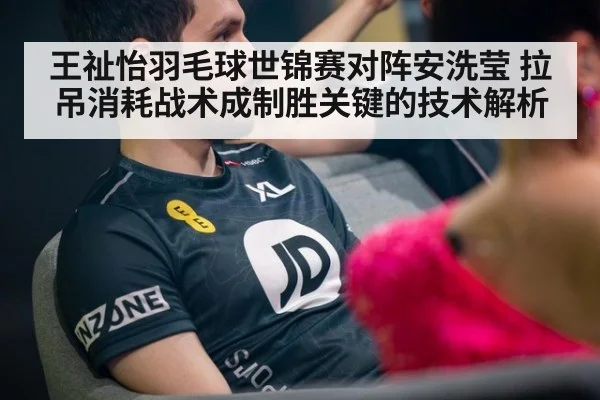 王祉怡羽毛球世锦赛对阵安洗莹 拉吊消耗战术成制胜关键的技术解析